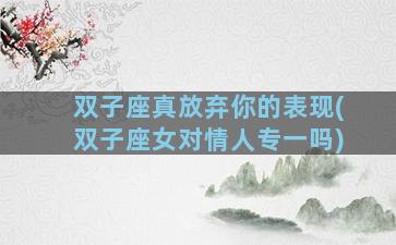 双子座真放弃你的表现(双子座女对情人专一吗)