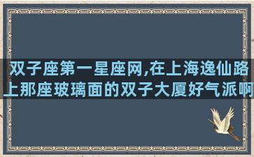 双子座第一星座网,在上海逸仙路上那座玻璃面的双子大厦好气派啊,交通也挺方便的,那里有办公楼出租吗