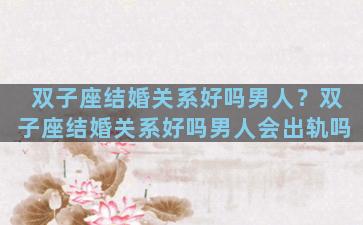 双子座结婚关系好吗男人？双子座结婚关系好吗男人会出轨吗