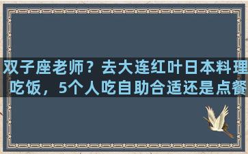 双子座老师？去大连红叶日本料理吃饭，5个人吃自助合适还是点餐合适