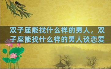 双子座能找什么样的男人，双子座能找什么样的男人谈恋爱