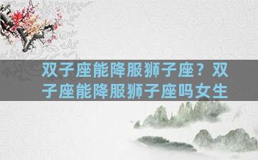 双子座能降服狮子座？双子座能降服狮子座吗女生