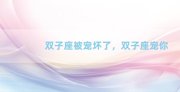 双子座被宠坏了，双子座宠你