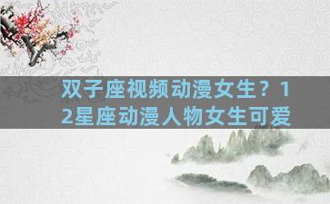 双子座视频动漫女生？12星座动漫人物女生可爱