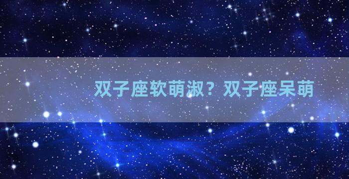 双子座软萌淑？双子座呆萌