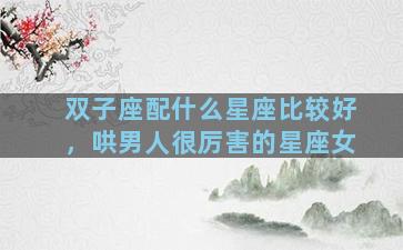 双子座配什么星座比较好，哄男人很厉害的星座女