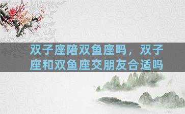 双子座陪双鱼座吗，双子座和双鱼座交朋友合适吗