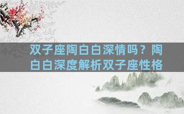 双子座陶白白深情吗？陶白白深度解析双子座性格
