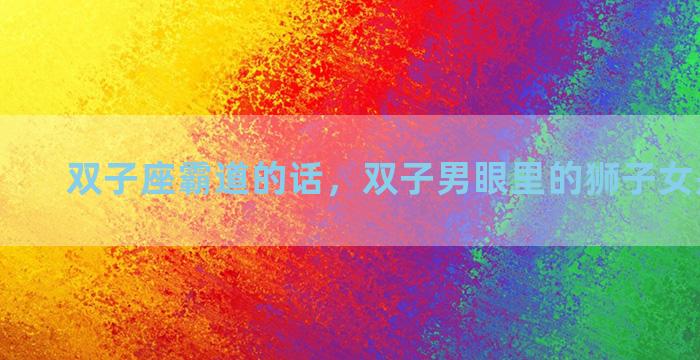 双子座霸道的话，双子男眼里的狮子女是怎样的
