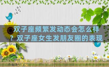 双子座频繁发动态会怎么样？双子座女生发朋友圈的表现