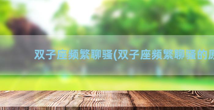 双子座频繁聊骚(双子座频繁聊骚的原因)