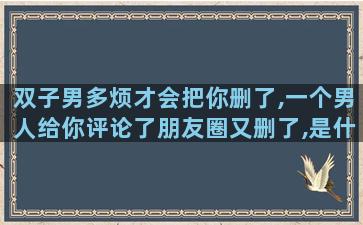双子男多烦才会把你删了,一个男人给你评论了朋友圈又删了,是什么意思啊他讨厌她了吗为什么删除