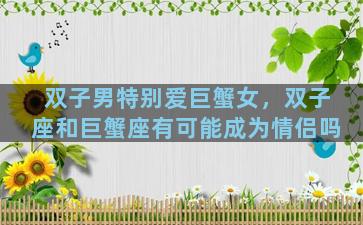 双子男特别爱巨蟹女，双子座和巨蟹座有可能成为情侣吗