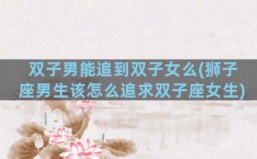 双子男能追到双子女么(狮子座男生该怎么追求双子座女生)