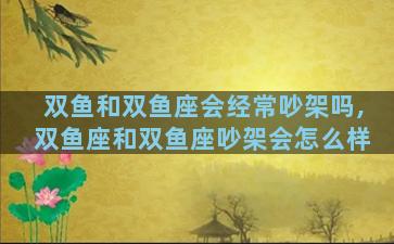 双鱼和双鱼座会经常吵架吗,双鱼座和双鱼座吵架会怎么样