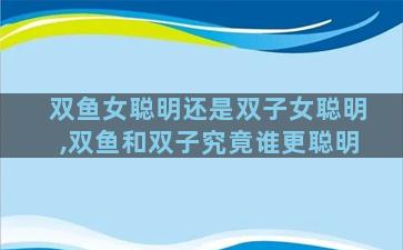 双鱼女聪明还是双子女聪明,双鱼和双子究竟谁更聪明
