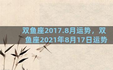 双鱼座2017.8月运势，双鱼座2021年8月17日运势