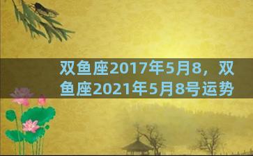 双鱼座2017年5月8，双鱼座2021年5月8号运势