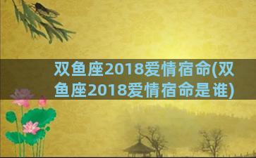 双鱼座2018爱情宿命(双鱼座2018爱情宿命是谁)