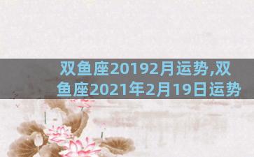 双鱼座20192月运势,双鱼座2021年2月19日运势