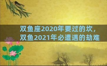 双鱼座2020年要过的坎，双鱼2021年必遭遇的劫难