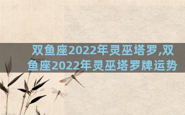 双鱼座2022年灵巫塔罗,双鱼座2022年灵巫塔罗牌运势