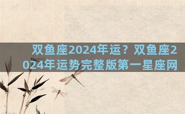 双鱼座2024年运？双鱼座2024年运势完整版第一星座网