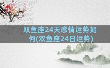 双鱼座24天感情运势如何(双鱼座24日运势)
