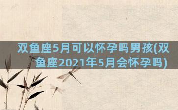 双鱼座5月可以怀孕吗男孩(双鱼座2021年5月会怀孕吗)