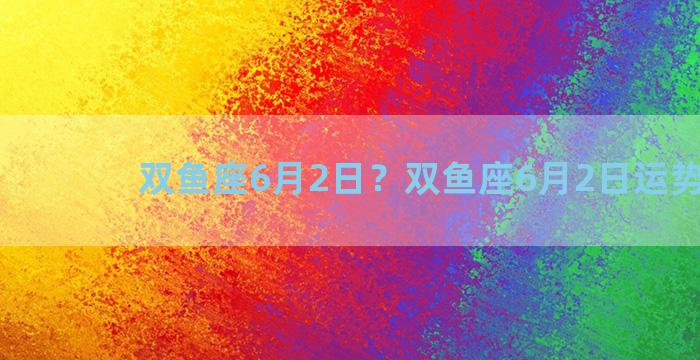 双鱼座6月2日？双鱼座6月2日运势2023
