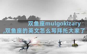 双鱼座mulgokizary,双鱼座的英文怎么写拜托大家了