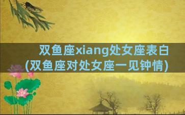 双鱼座xiang处女座表白(双鱼座对处女座一见钟情)