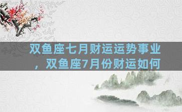 双鱼座七月财运运势事业，双鱼座7月份财运如何