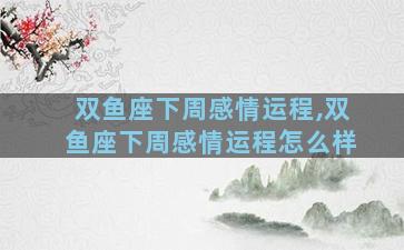 双鱼座下周感情运程,双鱼座下周感情运程怎么样