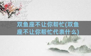 双鱼座不让你帮忙(双鱼座不让你帮忙代表什么)