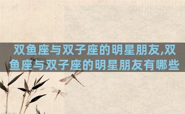 双鱼座与双子座的明星朋友,双鱼座与双子座的明星朋友有哪些