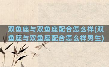 双鱼座与双鱼座配合怎么样(双鱼座与双鱼座配合怎么样男生)
