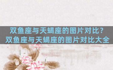 双鱼座与天蝎座的图片对比？双鱼座与天蝎座的图片对比大全