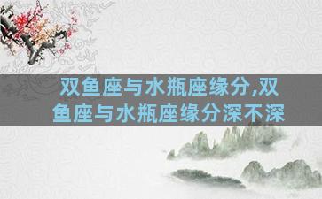 双鱼座与水瓶座缘分,双鱼座与水瓶座缘分深不深