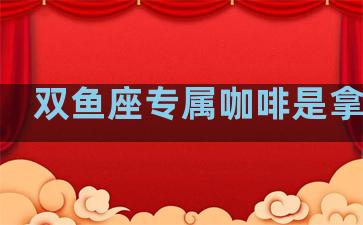 双鱼座专属咖啡是拿铁吗