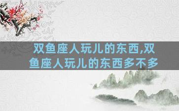双鱼座人玩儿的东西,双鱼座人玩儿的东西多不多