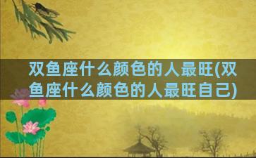 双鱼座什么颜色的人最旺(双鱼座什么颜色的人最旺自己)