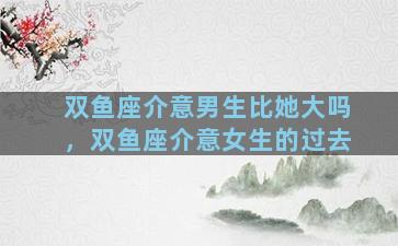 双鱼座介意男生比她大吗，双鱼座介意女生的过去