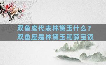 双鱼座代表林黛玉什么？双鱼座是林黛玉和薛宝钗
