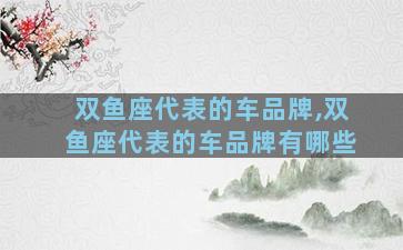 双鱼座代表的车品牌,双鱼座代表的车品牌有哪些