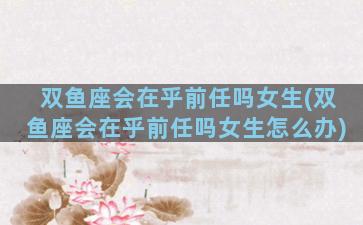 双鱼座会在乎前任吗女生(双鱼座会在乎前任吗女生怎么办)
