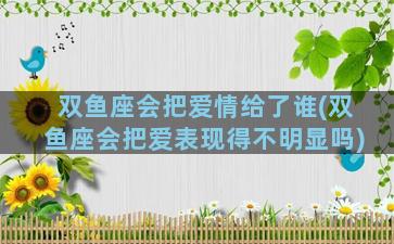 双鱼座会把爱情给了谁(双鱼座会把爱表现得不明显吗)