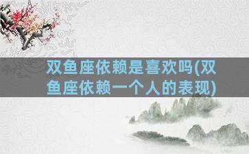 双鱼座依赖是喜欢吗(双鱼座依赖一个人的表现)