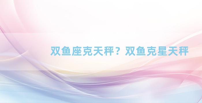 双鱼座克天秤？双鱼克星天秤