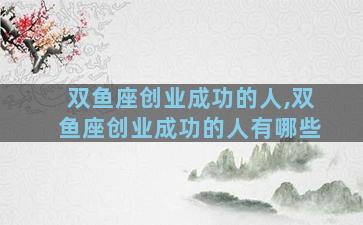 双鱼座创业成功的人,双鱼座创业成功的人有哪些
